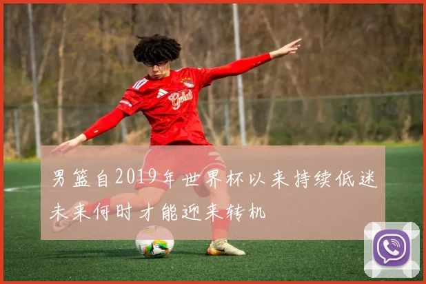 男篮自2019年世界杯以来持续低迷未来何时才能迎来转机