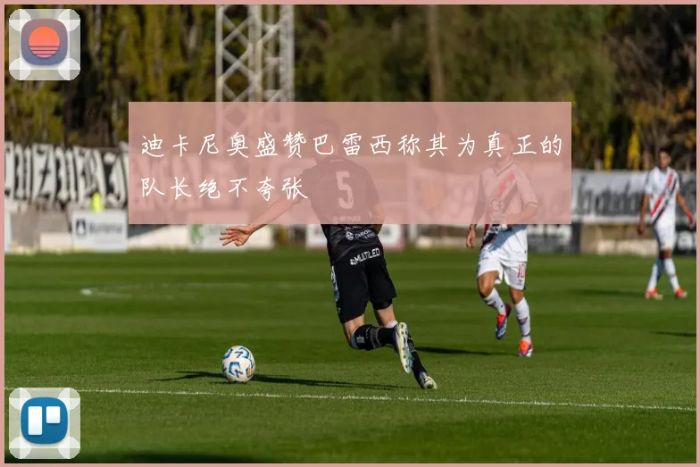迪卡尼奥盛赞巴雷西称其为真正的队长绝不夸张
