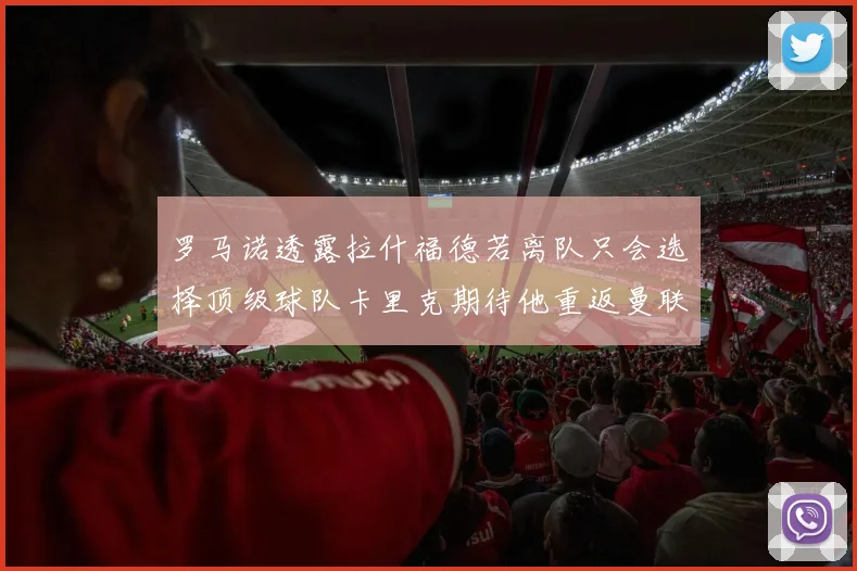 罗马诺透露拉什福德若离队只会选择顶级球队卡里克期待他重返曼联