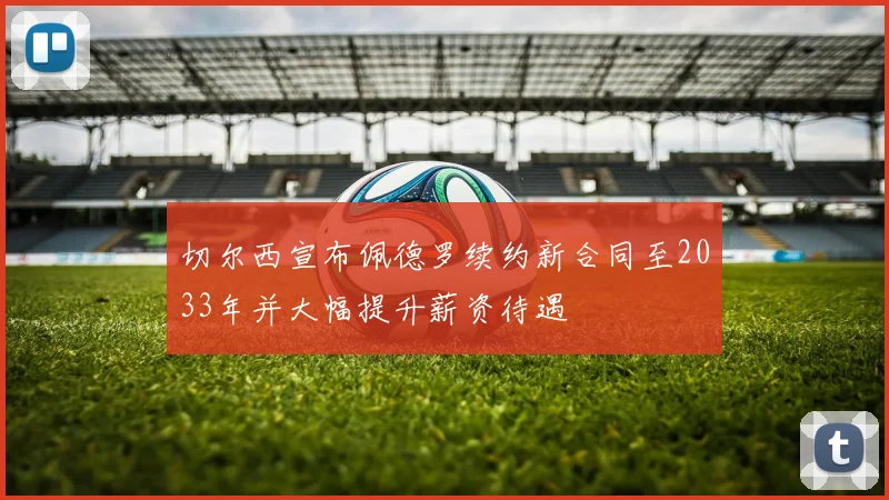 切尔西宣布佩德罗续约新合同至2033年并大幅提升薪资待遇