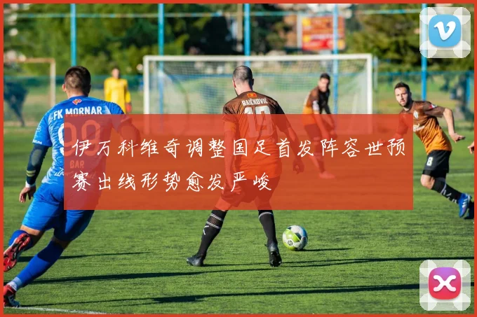 伊万科维奇调整国足首发阵容世预赛出线形势愈发严峻