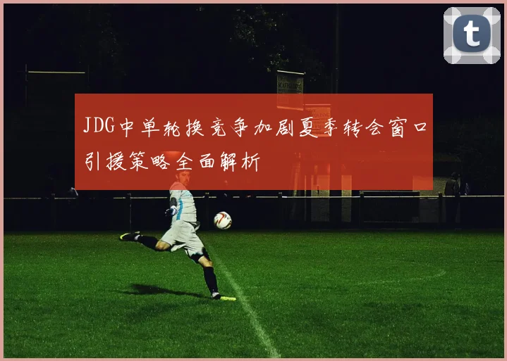 JDG中单轮换竞争加剧夏季转会窗口引援策略全面解析